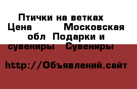 Птички на ветках  › Цена ­ 500 - Московская обл. Подарки и сувениры » Сувениры   